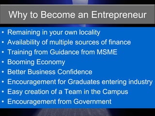 Why to Become an EntrepreneurRemaining in your own localityAvailability of multiple sources of financeTraining from Guidance from MSMEBooming EconomyBetter Business ConfidenceEncouragement for Graduates entering industryEasy creation of a Team in the CampusEncouragement from Government