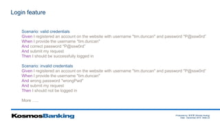 Produced by: 黃俊喬 (Woody Huang)
Date: December 2015 Slide 23
Login feature
Scenario: valid credentials
Given I registered an account on the website with username "tim.duncan" and password "P@ssw0rd”
When I provide the username "tim.duncan"
And correct password "P@ssw0rd”
And submit my request
Then I should be successfully logged in
Scenario: invalid credentials
Given I registered an account on the website with username "tim.duncan" and password "P@ssw0rd”
When I provide the username "tim.duncan"
And wrong password "wrongPwd"
And submit my request
Then I should not be logged in
More …..
 