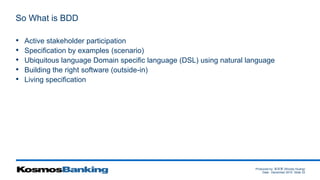 Produced by: 黃俊喬 (Woody Huang)
Date: December 2015 Slide 33
So What is BDD
• Active stakeholder participation
• Specification by examples (scenario)
• Ubiquitous language Domain specific language (DSL) using natural language
• Building the right software (outside-in)
• Living specification
 
