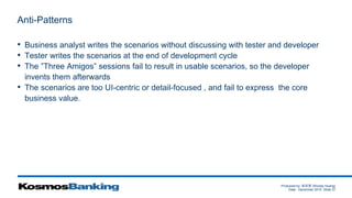 Produced by: 黃俊喬 (Woody Huang)
Date: December 2015 Slide 37
Anti-Patterns
• Business analyst writes the scenarios without discussing with tester and developer
• Tester writes the scenarios at the end of development cycle
• The ”Three Amigos” sessions fail to result in usable scenarios, so the developer
invents them afterwards
• The scenarios are too UI-centric or detail-focused , and fail to express the core
business value.
 