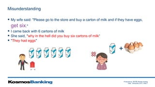 Produced by: 黃俊喬 (Woody Huang)
Date: December 2015 Slide 7
Misunderstanding
 My wife said: "Please go to the store and buy a carton of milk and if they have eggs,
get six."
 I came back with 6 cartons of milk
 She said, "why in the hell did you buy six cartons of milk“
 "They had eggs"
+
 