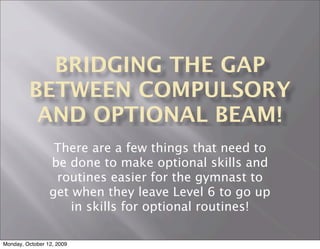 BRIDGING THE GAP
         BETWEEN COMPULSORY
          AND OPTIONAL BEAM!
                  There are a few things that need to
                 be done to make optional skills and
                  routines easier for the gymnast to
                 get when they leave Level 6 to go up
                     in skills for optional routines!

Monday, October 12, 2009
 