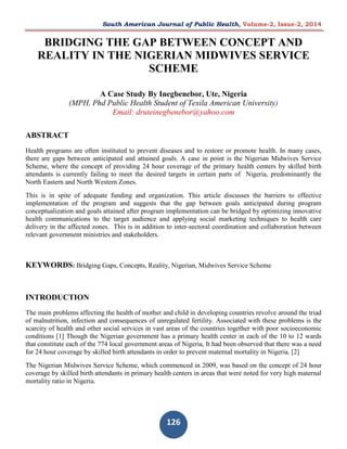 South American Journal of Public Health, Volume-2, Issue-2, 2014 
126 
BRIDGING THE GAP BETWEEN CONCEPT AND REALITY IN THE NIGERIAN MIDWIVES SERVICE SCHEME A Case Study By Inegbenebor, Ute, Nigeria (MPH, Phd Public Health Student of Texila American University) Email: druteinegbenebor@yahoo.com ABSTRACT Health programs are often instituted to prevent diseases and to restore or promote health. In many cases, there are gaps between anticipated and attained goals. A case in point is the Nigerian Midwives Service Scheme, where the concept of providing 24 hour coverage of the primary health centers by skilled birth attendants is currently failing to meet the desired targets in certain parts of Nigeria, predominantly the North Eastern and North Western Zones. This is in spite of adequate funding and organization. This article discusses the barriers to effective implementation of the program and suggests that the gap between goals anticipated during program conceptualization and goals attained after program implementation can be bridged by optimizing innovative health communications to the target audience and applying social marketing techniques to health care delivery in the affected zones. This is in addition to inter-sectoral coordination and collaboration between relevant government ministries and stakeholders. KEYWORDS: Bridging Gaps, Concepts, Reality, Nigerian, Midwives Service Scheme INTRODUCTION The main problems affecting the health of mother and child in developing countries revolve around the triad of malnutrition, infection and consequences of unregulated fertility. Associated with these problems is the scarcity of health and other social services in vast areas of the countries together with poor socioeconomic conditions [1] Though the Nigerian government has a primary health center in each of the 10 to 12 wards that constitute each of the 774 local government areas of Nigeria, It had been observed that there was a need for 24 hour coverage by skilled birth attendants in order to prevent maternal mortality in Nigeria. [2] The Nigerian Midwives Service Scheme, which commenced in 2009, was based on the concept of 24 hour coverage by skilled birth attendants in primary health centers in areas that were noted for very high maternal mortality ratio in Nigeria.  