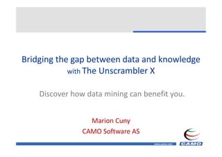 Bridging the gap between data and knowledge 
Bridging the gap between data and knowledge
            with The Unscrambler X


    Discover how data mining can benefit you.
    Discover how data mining can benefit you.


                  Marion Cuny
                CAMO Software AS
                CAMO Software AS
                                    www.camo.com
 
