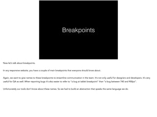 Breakpoints
Now let’s talk about breakpoints.
!
In any responsive website, you have a couple of main breakpoints that everyone should know about.
!
Again, we want to give names to these breakpoints to streamline communication in the team. It’s not only useful for designers and developers. It’s very
useful for QA as well. When reporting bugs it’s also easier to refer to “a bug at tablet breakpoint” than “a bug between 740 and 900px”.
!
Unfortunately our tools don’t know about these names. So we had to build an abstraction that speaks the same language we do.
 