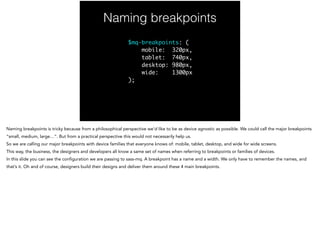 Naming breakpoints
$mq-breakpoints: (	
mobile: 320px,	
tablet: 740px,	
desktop: 980px,	
wide: 1300px	
);
Naming breakpoints is tricky because from a philosophical perspective we’d like to be as device agnostic as possible. We could call the major breakpoints
“small, medium, large…”. But from a practical perspective this would not necessarily help us.
So we are calling our major breakpoints with device families that everyone knows of: mobile, tablet, desktop, and wide for wide screens.
This way, the business, the designers and developers all know a same set of names when referring to breakpoints or families of devices.
In this slide you can see the configuration we are passing to sass-mq. A breakpoint has a name and a width. We only have to remember the names, and
that’s it. Oh and of course, designers build their designs and deliver them around these 4 main breakpoints.
 