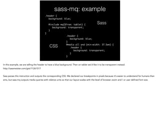sass-mq: example
.header {	
	 background: blue;	
!
	 @include mq($from: tablet) {	
	 	 background: transparent;	
	 }	
}	
....