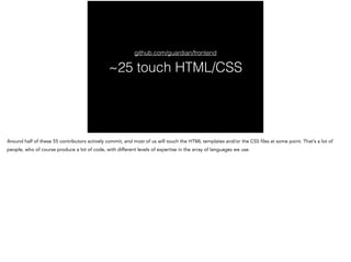~25 touch HTML/CSS
github.com/guardian/frontend
Around half of these 55 contributors actively commit, and most of us will ...