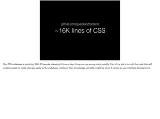 ~16K lines of CSS
github.com/guardian/frontend
Our CSS codebase is quite big. With 25 people releasing 4 times a day, things can go wrong pretty quickly. Part of my job is to craft the tools that will
enable people to make changes easily to the codebase, whatever their knowledge and skills might be when it comes to user interface development.
 