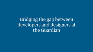 Bridging the gap between 
developers and designers at 
the Guardian 
 
