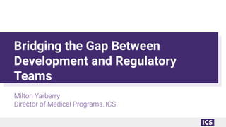 Bridging the Gap Between
Development and Regulatory
Teams
Milton Yarberry
Director of Medical Programs, ICS
 