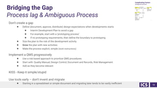 Bridging the Gap
Process lag & Ambiguous Process
Don’t create a gap
● Deﬁne (document, approve, distribute) design expectations when developments starts
● Interim Development Plan to avoid a gap
● For example, start with a ‘prototyping process’
● If no prototyping requirements, then deﬁne the boundary to prototyping
● Size the plan to the risk of the development activity
● Grow the plan with new activities
● Make the process explicit, simple (work instructions)
Implement a QMS progressively
● Use a risk based approach to prioritize QMS procedures
● Start with: Quality Manual, Design Control, Document and Records, Risk Management
● Add as they become relevant
KISS - Keep it simple/stupid
Use tools early – don’t invent and migrate
● Starting in a spreadsheet or simple document and migrating later tends to be vastly ineﬃcient
19
 