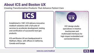 About ICS and Boston UX
Creating Transformative Products That Advance Patient Care
2
www.ics.com/medical
ICS’ design studio
specializes in intuitive
touchscreen and
multimodal interfaces for
high-impact embedded and
connected devices.
Established in 1987, ICS delivers innovative
medtech solutions with a full suite of
services to accelerate development, testing
and certiﬁcation of successful next-gen
products.
ICS and Boston UX are headquartered in
Waltham, Mass. with oﬃces in California,
Canada and Europe.
 