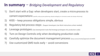 In summary – Bridging Development and Regulatory
1) Don’t start with a Gap: when developers start, create a micro-process to
cement expectations (beneﬁts: early process patterning, reduced ambiguity, no conversion waste, less design refactoring)
2) KISS – keep process obligations simple, obvious
3) Regulatory-led process steps (Support developers Use Work Instructions where needed)
4) Leverage prototypes (Use development tools that leverage prototypes into production code)
5) Turn on Design Controls only when developing production code
6) Carefully optimize the document management process (easy access/review/approval and WIP)
7) Use customized QMS tools early – avoid conversions
29
 