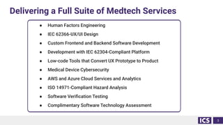 Delivering a Full Suite of Medtech Services
3
● Human Factors Engineering
● IEC 62366-UX/UI Design
● Custom Frontend and Backend Software Development
● Development with IEC 62304-Compliant Platform
● Low-code Tools that Convert UX Prototype to Product
● Medical Device Cybersecurity
● AWS and Azure Cloud Services and Analytics
● ISO 14971-Compliant Hazard Analysis
● Software Veriﬁcation Testing
● Complimentary Software Technology Assessment
 