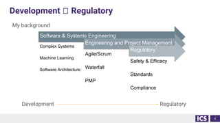 Development 🡪 Regulatory
My background
Development Regulatory
4
Software & Systems Engineering
Complex Systems
Machine Learning
Software Architecture
Engineering and Project Management
Agile/Scrum
Waterfall
PMP
Regulatory
Safety & Efficacy
Standards
Compliance
 