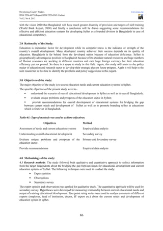 Developing Country Studies                                                                              www.iiste.org
ISSN 2224-607X (Paper) ISSN 2225-0565 (Online)
Vol 2, No.4, 2012

with the vision 2020 that Bangladesh will have much greater diversity of provision and targets of skill training
(World Bank Report, 2000) and finally a conclusion will be drawn suggesting some recommendations for
effective and efficient education systems for developing Sylhet as a branded division in Bangladesh in case of
educational competency.


2.0 Rationality of the Study:
Education is imperative factor for development while its competitiveness is the indicator or strength of the
country’s overall development. Many developed country achieved their success depends on its quality of
education. Bangladesh is far behind from the developed nation because of education deficiency. Sylhet is
geographically advantageous position in Bangladesh because of its abundant natural resources and huge numbers
of Human resources are working in different countries and earn huge foreign currency but their education
efficiency yet not proved. So there is a scope to study in this field. Again, this study will assist to the policy
maker of education and research sector to develop their strategic plan on future progress. Again it will help to the
next researcher in this line to identify the problems and policy suggestions in this regard.


3.0 Objectives of the study:
The major objective of the study is to assess education needs and current education systems in Sylhet.
The specific objectives of the present study were to -
           understand the scenario of overall educational development in Sylhet as well as in overall Bangladesh;
           evaluate unique problems and prospects of the education sector in Sylhet;
           provide recommendations for overall development of educational systems for bridging the gap
    between current needs and development of Sylhet as well as to promote branding sylhet in educations
    which is first ever in Bangladesh.


Table-01: Type of methods was used to achieve objectives:

                        Objectives                         Method

Assessment of needs and current education systems          Empirical data analysis
Understanding overall educational development              Secondary survey

Evaluate unique problems and prospects of the              Primary and Secondary survey
education sector.

Provide recommendations                                    Empirical data analysis


4.0 Methodology of the study:
4.1 Research methods: The study followed both qualitative and quantitative approach to collect information
from the target respondents about the bridging the gap between needs for educational development and current
education systems of Sylhet. The following techniques were used to conduct the study:
              Expert opinion
              Observations
              Secondary survey
The expert opinion and observations was applied for qualitative study. The quantitative approach will be used for
secondary survey. Hypotheses were developed for measuring relationship between current educational needs and
output of existing educational development. Five point rating scales were used to analyze comments of different
experts (employer, head of institution, doctor, IT expert etc.) about the current needs and development of
education system in sylhet.




                                                         86
 