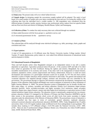 Developing Country Studies                                                                             www.iiste.org
ISSN 2224-607X (Paper) ISSN 2225-0565 (Online)
Vol 2, No.4, 2012

4.2 Study area: The present study will cover whole Sylhet division.
4.3 Sample design: In designing sample the convenience sample method will be adopted. The study is local
based. So a small number of sample units were taken considering the time and cost. For testing the validity of the
collecting data from the individual level a sizable number i.e. 300 respondents were considered from the
different groups of students, teacher, parents, business man, professional, policy makers from two upazila (Sadar
and one from rest) from each district of Habiganj, Moulibi Bazaar, Sylhet, and Sunamgang.


4.4 Collection of Data: To conduct the study necessary data were collected through two methods:
(i) Open ended discussion with the focus groups i.e. qualitative survey; and
(ii) A structured questionnaire for the      quantitative survey.


4.5 Analysis of Data:
The collected data will be analyzed through some statistical techniques e.g. table, percentage, charts, graphs and
correlation and z-test.


4.6 Expert opinion:
A total of 10 representatives in 10 different areas like Doctor, University teacher, College teacher, School
Teacher, IT expert, Businessman, policy maker etc. were asked from different dimensions of educational needs
and development in Sylhet.


5.0 Educational Scenario of Bangladesh:
Three and half decades earlier when Bangladesh emerged as an independent nation it was still a country
dependent on agriculture. Agriculture produced about 60 percent of the countries GDP and bulk of its labor
force relied on agriculture for their livelihood. During the eighties and nineties, Bangladesh, has seen an
incredible transformation of its economy and society. It has done well in the management of natural disaster,
sanitation, population control, women empowerment and literacy enhancement. However it could not assure
development and sustenance of a good higher education system for its people. In 1971 the new born country
inherited a system of higher education which primarily functioned in dual mode. The general and technical and
vocational education was imparted through colleges, institutes and universities and was controlled by the
government. The government through its agencies and ministries monitored the development, management and
progress of this education. Both English and Bangla were used as mediums of instruction in these institutions of
higher learning (Mannan A, 2008). The present education system of Bangladesh may be broadly divided into
three major stages, viz. primary, secondary and tertiary education. Primary level institutions impart primary
education basically. Junior secondary/secondary and higher secondary level institutions impart secondary
education. Degree pass, degree honours, masters and other higher-level institutions or equivalent section of other
related institutions impart tertiary education. The education system is operationally categorized into two streams:
primary education (Grade I-V) managed by the Ministry of Primary and Mass Education (MOPME)) and the
other system is the post-primary education which covers all other levels from junior secondary to higher
education under the administration of the Ministry of Education (MOE). The post-primary stream of education is
further classified into four types in terms of curriculum: general education, madrasah education,
technical-vocational education and professional education (BANBEIS, 2009). Today Bangladesh has 25 public
universities where 12,41,352 regular students study at different levels from undergraduate to post-graduate. This
includes those studying in 1175 affiliated colleges ( 8,55,744) under the National University. (UGC. 2006.
p130). There are also 51 professional Colleges (Medical, Dental, Law, Polytechnic etc) where 82,000 students
study. (GOB, Statistical Pocket Book. 2006)




                                                           87
 