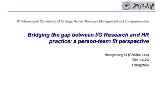 Bridging the gap between I/O Research and HR practice: a person-team fit perspective 8th International Conference of Strategic Human Resource Management and Entrepreneurship Hongchang Li (Choice Lee) 2010-6-24 Hangzhou 