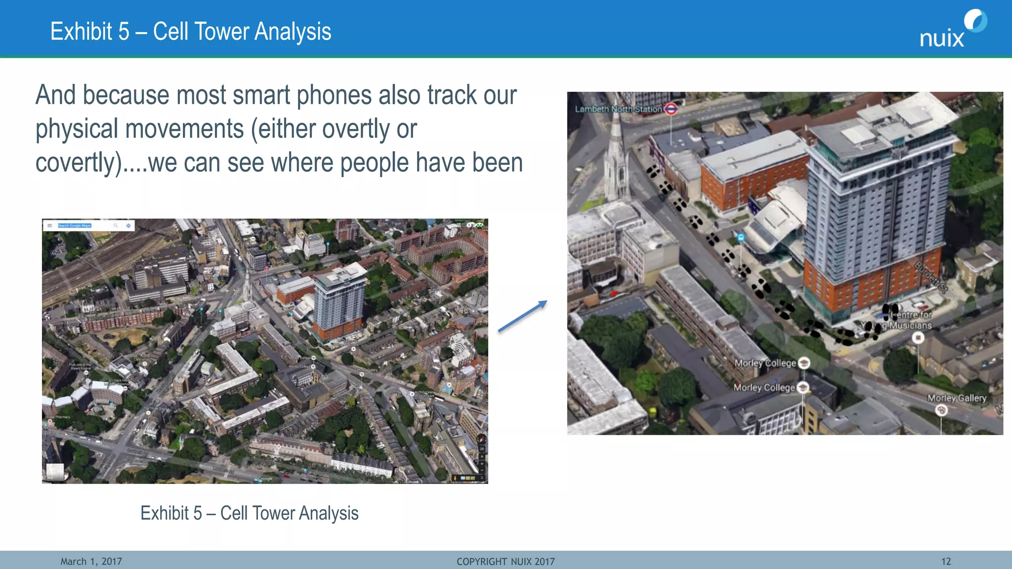 March 1, 2017 COPYRIGHT NUIX 2017 12
Exhibit 5 – Cell Tower Analysis
And because most smart phones also track our
physical movements (either overtly or
covertly)....we can see where people have been
Exhibit 5 – Cell Tower Analysis
 