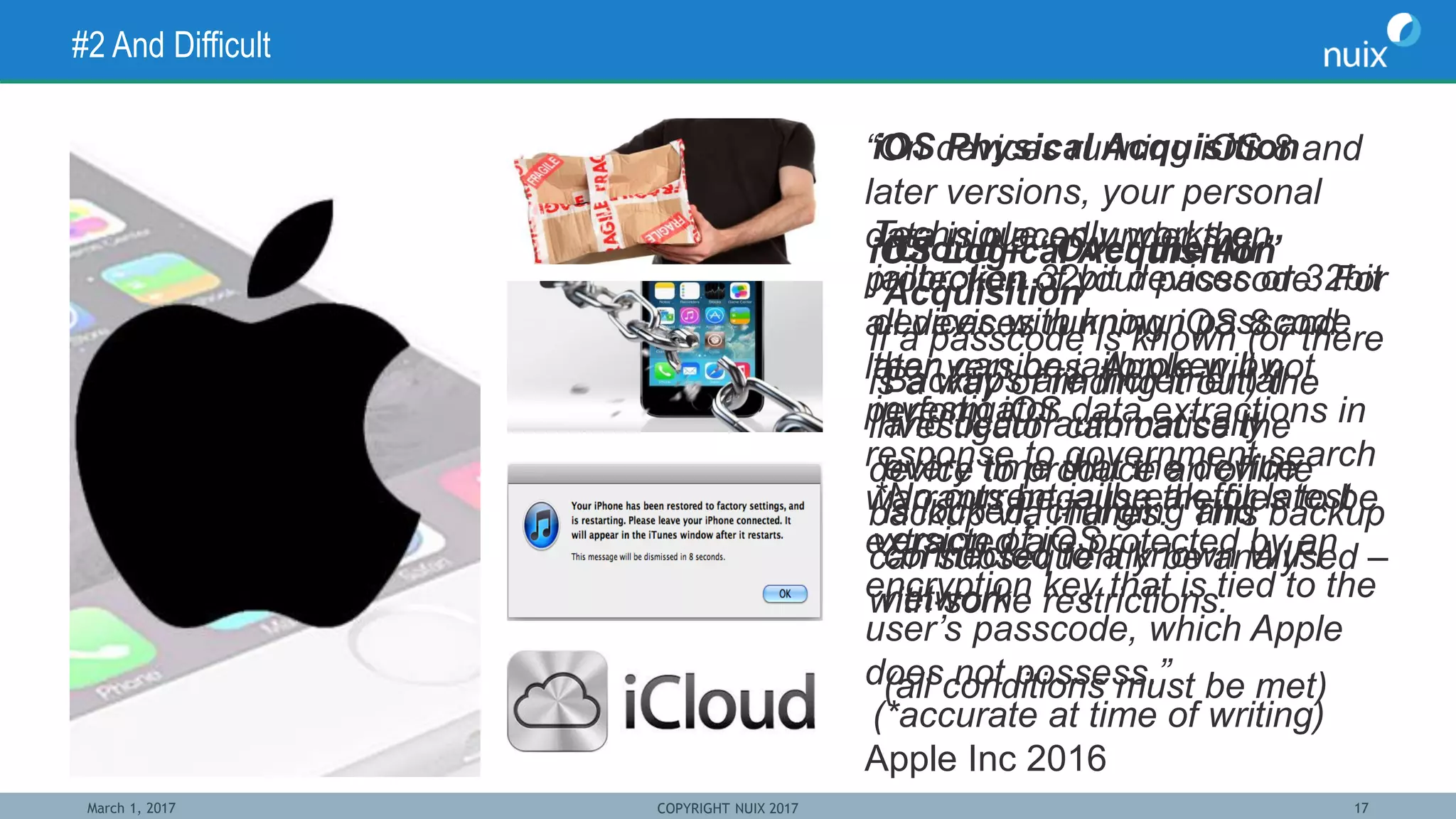 March 1, 2017 COPYRIGHT NUIX 2017 17
#2 And Difficult
“On devices running iOS 8 and
later versions, your personal
data is placed under the
protection of your passcode. For
all devices running iOS 8 and
later versions, Apple will not
perform iOS data extractions in
response to government search
warrants because the files to be
extracted are protected by an
encryption key that is tied to the
user’s passcode, which Apple
does not possess.”
Apple Inc 2016
iOS Physical Acquisition
Technique only works on
jailbroken 32bit devices or 32bit
devices with known passcode
than can be jailbroken by
investigator.
*No current jailbreak for latest
version of iOS
(*accurate at time of writing)
iOS Logical Acquisition
If a passcode is known (or there
is a way of finding it out) the
investigator can cause the
device to produce an offline
backup via iTunes. This backup
can subsequently be analysed –
with some restrictions.
iCloud – “Over the Air”
Acquisition
Backups are incremental
and occur automatically
every time that the device
is locked, charging and
connected to a known WIFI
network
(all conditions must be met)
 