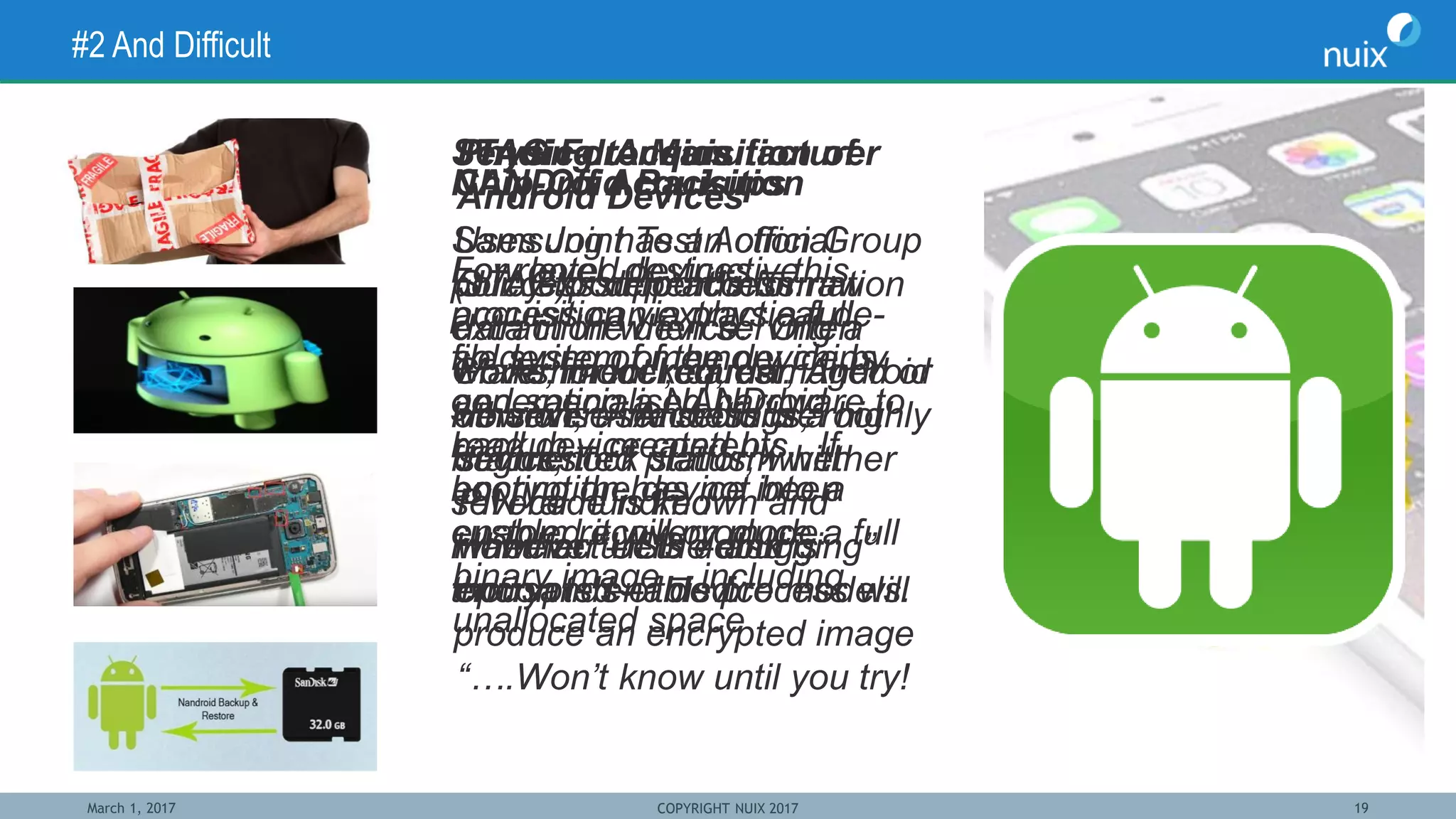March 1, 2017 COPYRIGHT NUIX 2017 19
#2 And Difficult
Sending to Manufacturer
Samsung has an official
policy to support information
extraction when serving a
Government request.
However – Android is a highly
fragmented platform with
several hundred
manufacturers – and
thousands of device models.
Physical Acquisition of
Android Devices
Success depends on:
Make, model, carrier, Android
version, user settings, root
status, lock status, whether
PIN code is known and
whether “USB debugging”
option is enabled.
“….Won’t know until you try!
JTAG Forensics
Uses Joint Test Action Group
(JTAG)port to access raw
data in the device. Often
works for locked, damaged or
otherwise inaccessible
devices.
However –if the disk is
encrypted – this process will
produce an encrypted image
Chip-Off Acquisition
Low level, destructive
acquisition via physical de-
soldering of memory chips
and specialised hardware to
read device contents. If
encryption has not been
enabled it will produce a full
binary image – including
unallocated space
NANDroid Backups
For rooted devices – this
process can extract a full
file system of the device by
generating a NANDroid
backup – created by
booting the device into a
custom recovery mode.
 