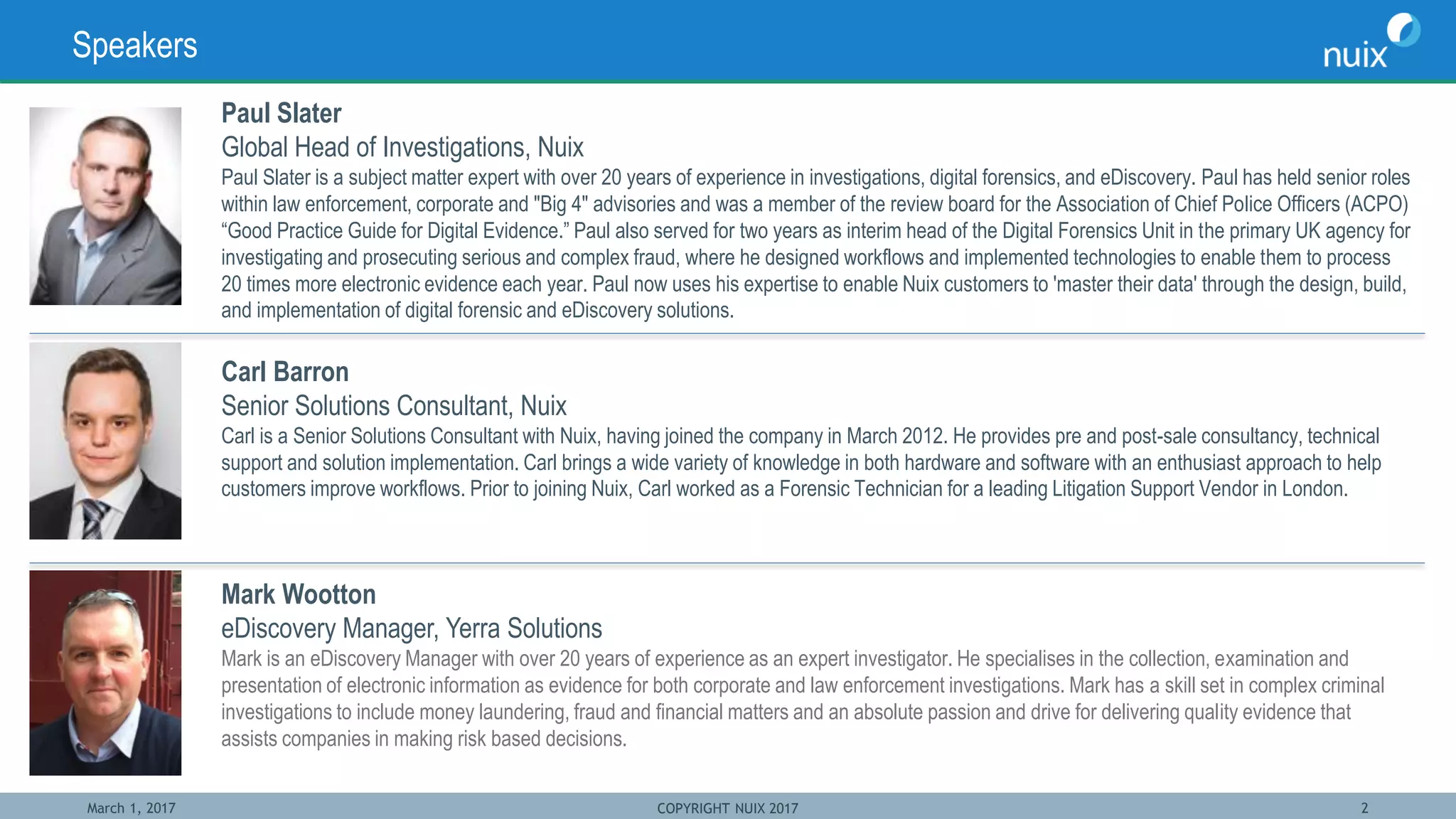 March 1, 2017 COPYRIGHT NUIX 2017 2
Speakers
Paul Slater
Global Head of Investigations, Nuix
Paul Slater is a subject matter expert with over 20 years of experience in investigations, digital forensics, and eDiscovery. Paul has held senior roles
within law enforcement, corporate and "Big 4" advisories and was a member of the review board for the Association of Chief Police Officers (ACPO)
“Good Practice Guide for Digital Evidence.” Paul also served for two years as interim head of the Digital Forensics Unit in the primary UK agency for
investigating and prosecuting serious and complex fraud, where he designed workflows and implemented technologies to enable them to process
20 times more electronic evidence each year. Paul now uses his expertise to enable Nuix customers to 'master their data' through the design, build,
and implementation of digital forensic and eDiscovery solutions.
Carl Barron
Senior Solutions Consultant, Nuix
Carl is a Senior Solutions Consultant with Nuix, having joined the company in March 2012. He provides pre and post-sale consultancy, technical
support and solution implementation. Carl brings a wide variety of knowledge in both hardware and software with an enthusiast approach to help
customers improve workflows. Prior to joining Nuix, Carl worked as a Forensic Technician for a leading Litigation Support Vendor in London.
Mark Wootton
eDiscovery Manager, Yerra Solutions
Mark is an eDiscovery Manager with over 20 years of experience as an expert investigator. He specialises in the collection, examination and
presentation of electronic information as evidence for both corporate and law enforcement investigations. Mark has a skill set in complex criminal
investigations to include money laundering, fraud and financial matters and an absolute passion and drive for delivering quality evidence that
assists companies in making risk based decisions.
 