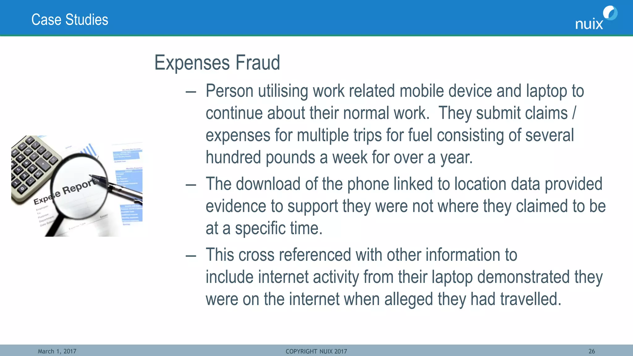March 1, 2017 COPYRIGHT NUIX 2017 26
Case Studies
Expenses Fraud
– Person utilising work related mobile device and laptop to
continue about their normal work. They submit claims /
expenses for multiple trips for fuel consisting of several
hundred pounds a week for over a year.
– The download of the phone linked to location data provided
evidence to support they were not where they claimed to be
at a specific time.
– This cross referenced with other information to
include internet activity from their laptop demonstrated they
were on the internet when alleged they had travelled.
 