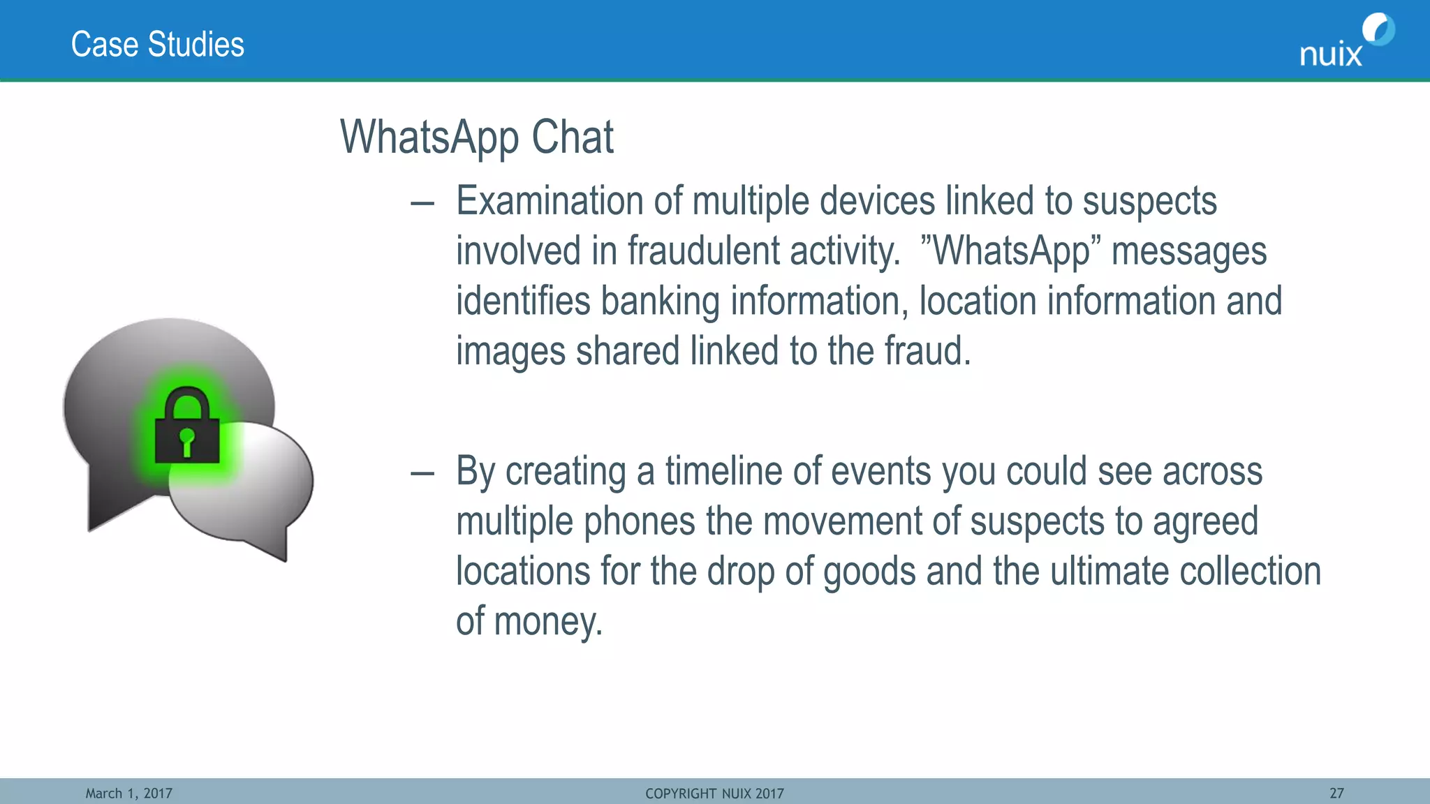 March 1, 2017 COPYRIGHT NUIX 2017 27
Case Studies
WhatsApp Chat
– Examination of multiple devices linked to suspects
involved in fraudulent activity. ”WhatsApp” messages
identifies banking information, location information and
images shared linked to the fraud.
– By creating a timeline of events you could see across
multiple phones the movement of suspects to agreed
locations for the drop of goods and the ultimate collection
of money.
 