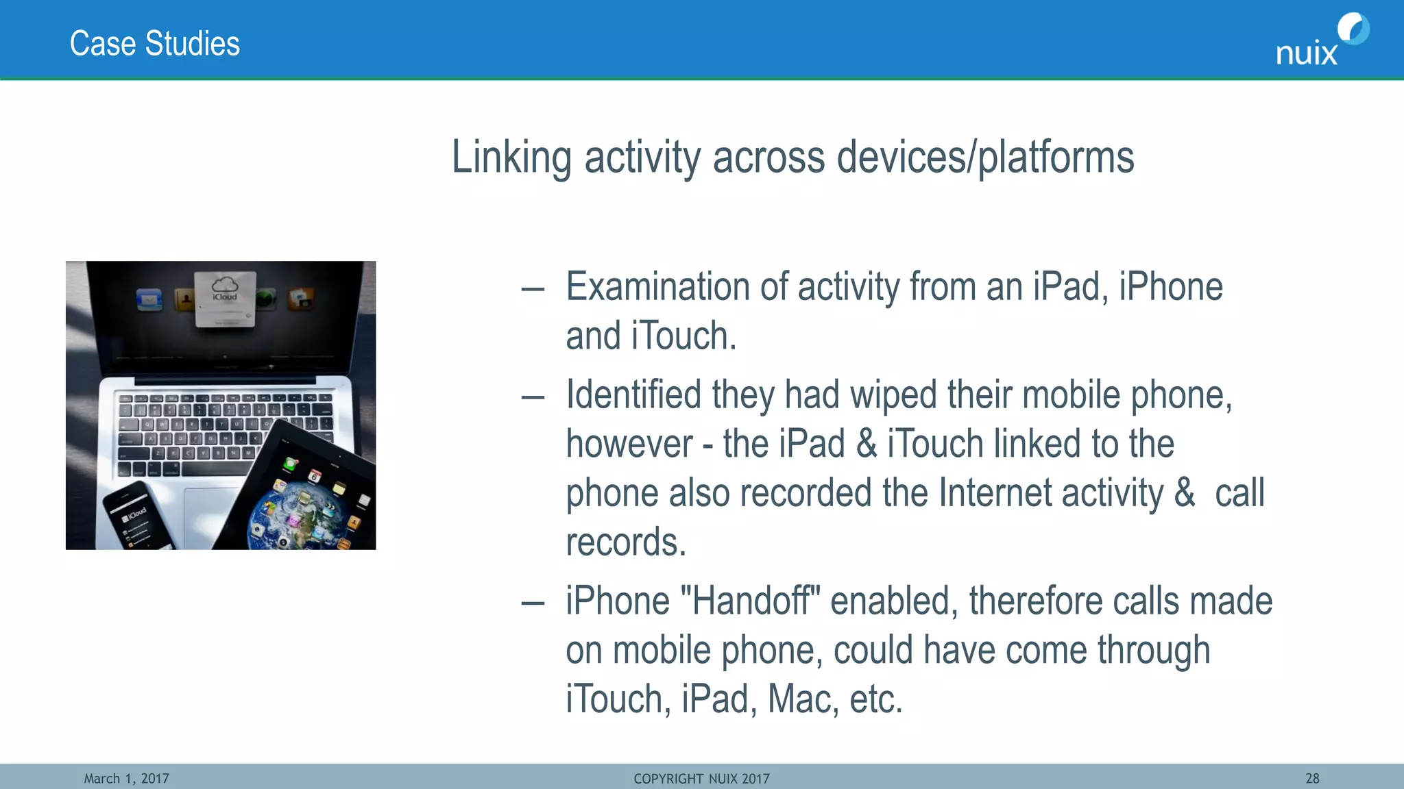 March 1, 2017 COPYRIGHT NUIX 2017 28
Case Studies
Linking activity across devices/platforms
– Examination of activity from an iPad, iPhone
and iTouch.
– Identified they had wiped their mobile phone,
however - the iPad & iTouch linked to the
phone also recorded the Internet activity & call
records.
– iPhone "Handoff" enabled, therefore calls made
on mobile phone, could have come through
iTouch, iPad, Mac, etc.
 