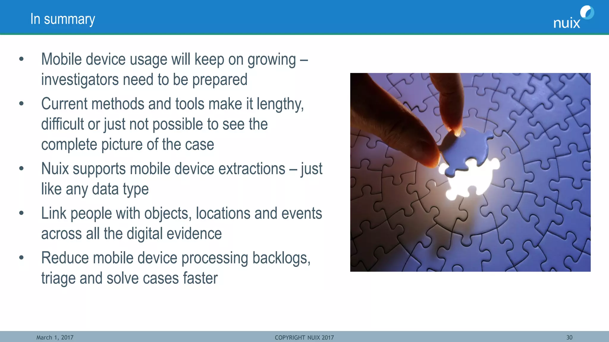 March 1, 2017 COPYRIGHT NUIX 2017 30
In summary
• Mobile device usage will keep on growing –
investigators need to be prepared
• Current methods and tools make it lengthy,
difficult or just not possible to see the
complete picture of the case
• Nuix supports mobile device extractions – just
like any data type
• Link people with objects, locations and events
across all the digital evidence
• Reduce mobile device processing backlogs,
triage and solve cases faster
 