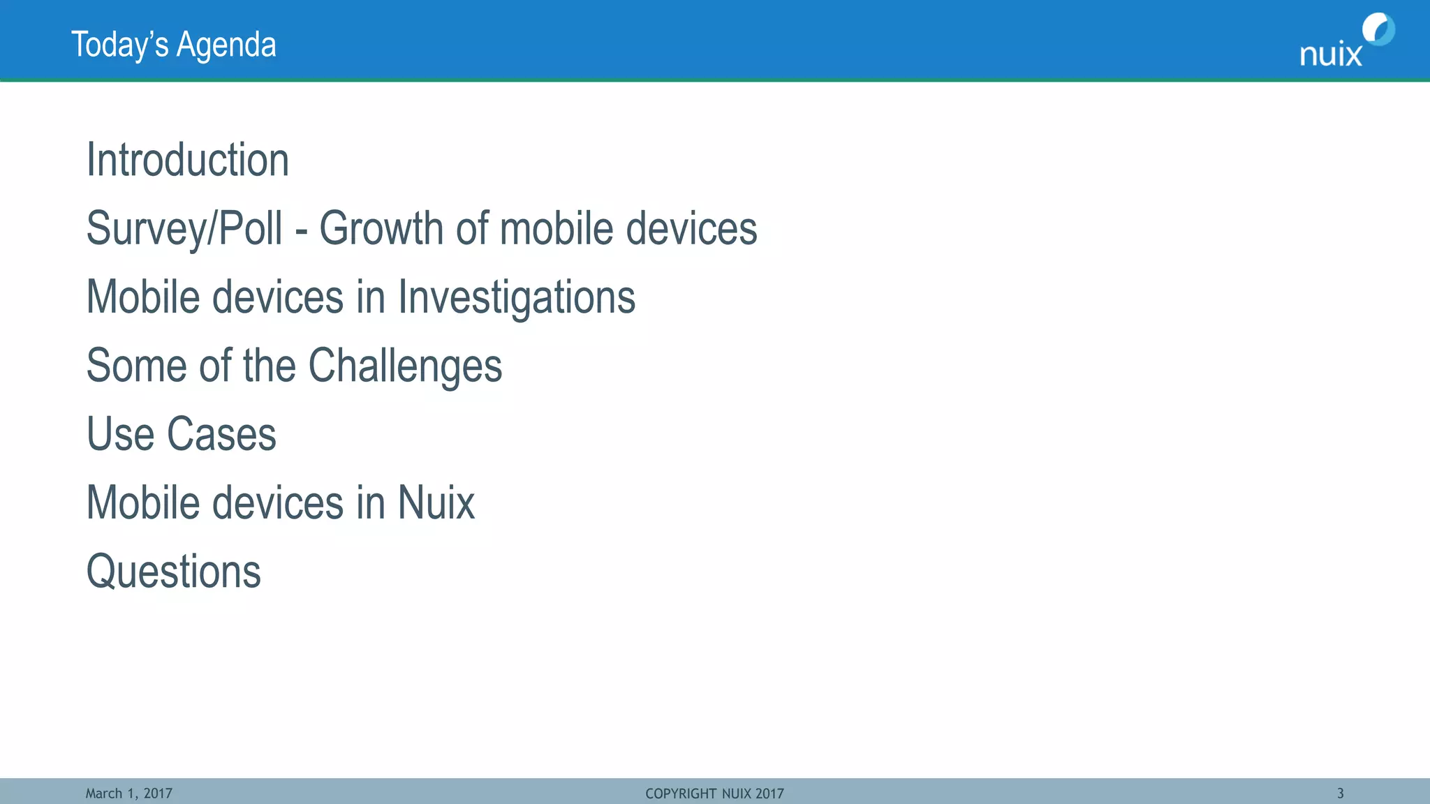 March 1, 2017 COPYRIGHT NUIX 2017 3
Today’s Agenda
Introduction
Survey/Poll - Growth of mobile devices
Mobile devices in Investigations
Some of the Challenges
Use Cases
Mobile devices in Nuix
Questions
 