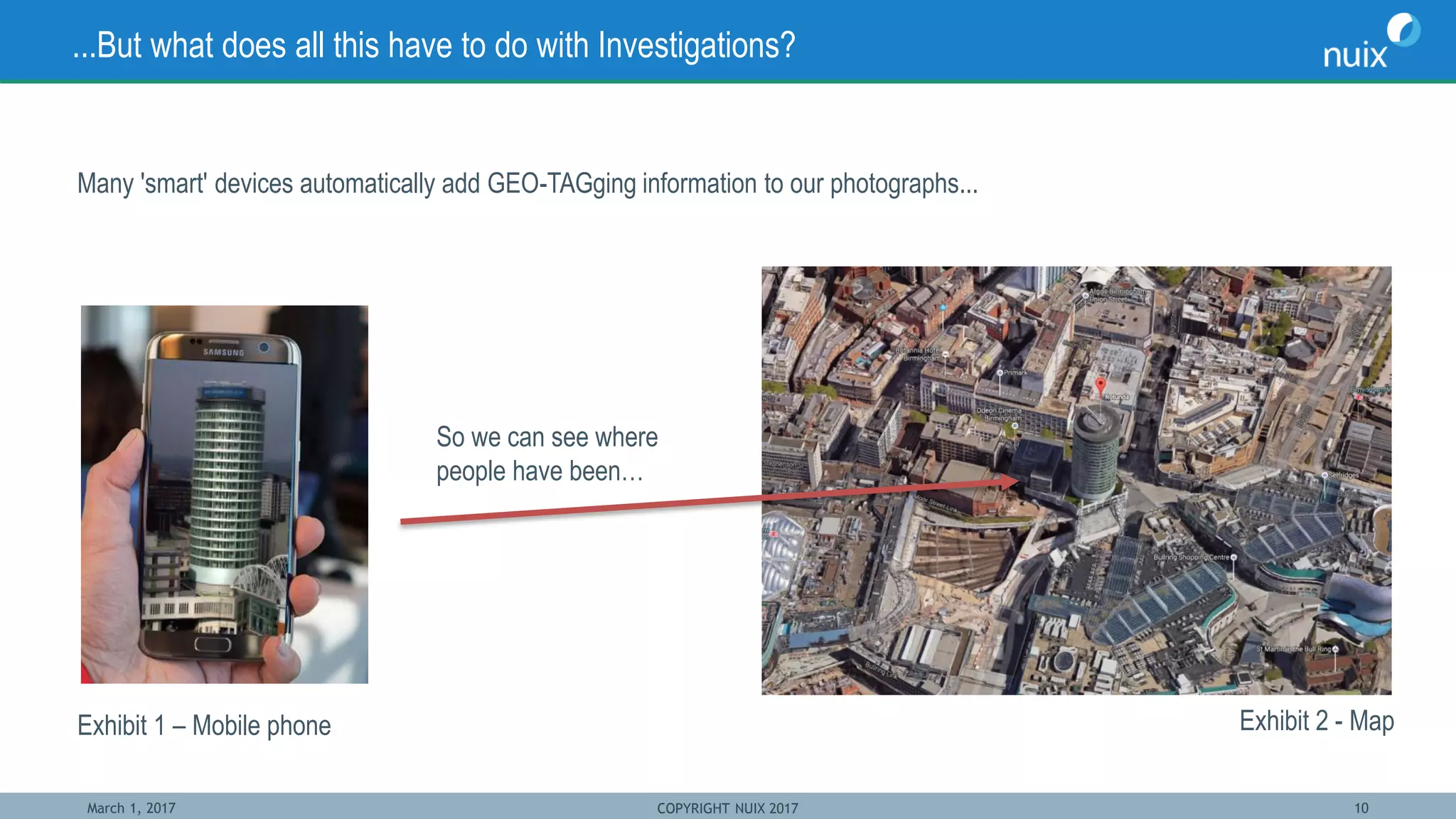 March 1, 2017 COPYRIGHT NUIX 2017 10
...But what does all this have to do with Investigations?
Many 'smart' devices automatically add GEO-TAGging information to our photographs...
Exhibit 1 – Mobile phone
So we can see where
people have been…
Exhibit 2 - Map
 
