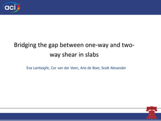 The Concrete Convention
andExposition
Bridging the gap between one-way and two-
way shear in slabs
Eva Lantsoght, Cor van ...