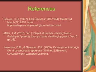 References Boeree, C.G. (1997). Erik Erikson (1902-1994). Retrieved March 27, 2010, from http://webspace.ship.edu/cgboer/erikson.html Miller, J.M. (2010, Feb.). Dispel all doubts.  Raising teens: Guiding NJ parents through those challenging years . Vol. 5 (p. 32). Newman, B.M., & Newman, P.R. (2009).  Development through life: A psychosocial approach  (10 th ed.). Belmont, CA:Wadsworth Cengage Learning. 