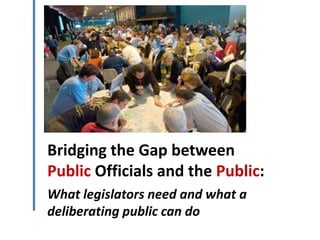 Bridging the Gap between
Public Officials and the Public:
What legislators need and what a
deliberating public can do
 