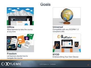 Offline                                                        Universal
Allow learners to take the course                              Compatible with any SCORM 1.2
at any time                                                    compliant LMS




Freedom                                                        BYOD
Let learners decide how to                                     Embrace Bring Your Own Device
navigate the course


                                    © 2012 Xyleme, Inc. - Confidential
                                                                                  11           11
 