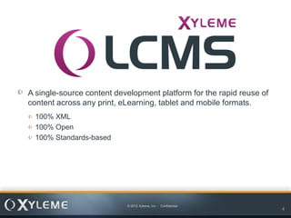 A single-source content development platform for the rapid reuse of
content across any print, eLearning, tablet and mobile formats.
  100% XML
  100% Open
  100% Standards-based




                           © 2012 Xyleme, Inc. - Confidential
                                                                      4
 