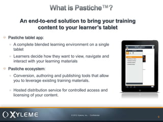 An end-to-end solution to bring your training
            content to your learner’s tablet
Pastiche tablet app:
  A complete blended learning environment on a single
  tablet
  Learners decide how they want to view, navigate and
  interact with your learning materials
Pastiche ecosystem:
  Conversion, authoring and publishing tools that allow
  you to leverage existing training materials.

  Hosted distribution service for controlled access and
  licensing of your content.



                                  © 2012 Xyleme, Inc. - Confidential
                                                                       6   6
 