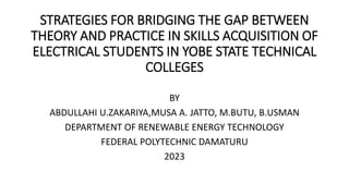 STRATEGIES FOR BRIDGING THE GAP BETWEEN
THEORY AND PRACTICE IN SKILLS ACQUISITION OF
ELECTRICAL STUDENTS IN YOBE STATE TECHNICAL
COLLEGES
BY
ABDULLAHI U.ZAKARIYA,MUSA A. JATTO, M.BUTU, B.USMAN
DEPARTMENT OF RENEWABLE ENERGY TECHNOLOGY
FEDERAL POLYTECHNIC DAMATURU
2023
 