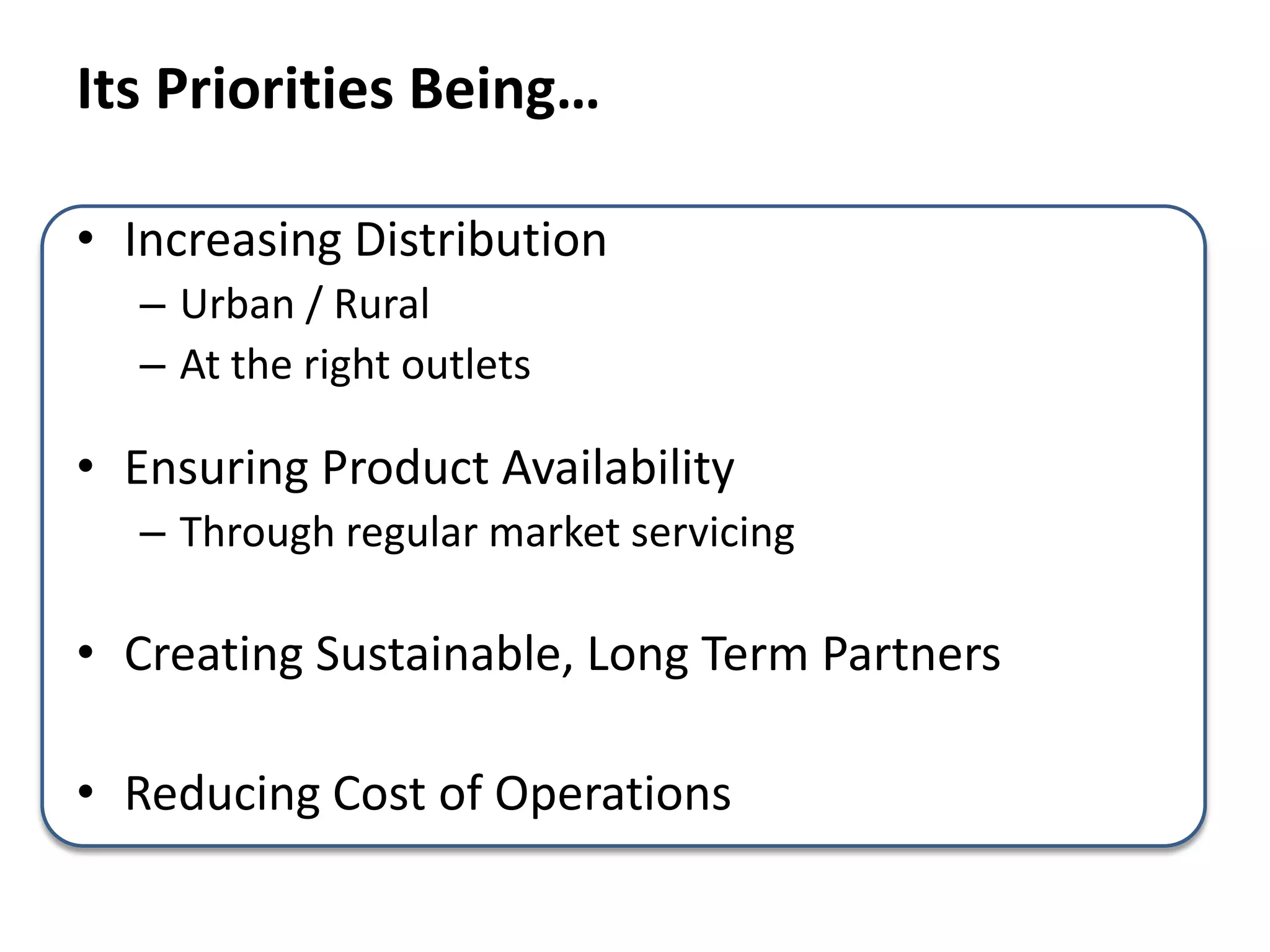 Its Priorities Being…
• Increasing Distribution
– Urban / Rural
– At the right outlets
• Ensuring Product Availability
– Through regular market servicing
• Creating Sustainable, Long Term Partners
• Reducing Cost of Operations
 