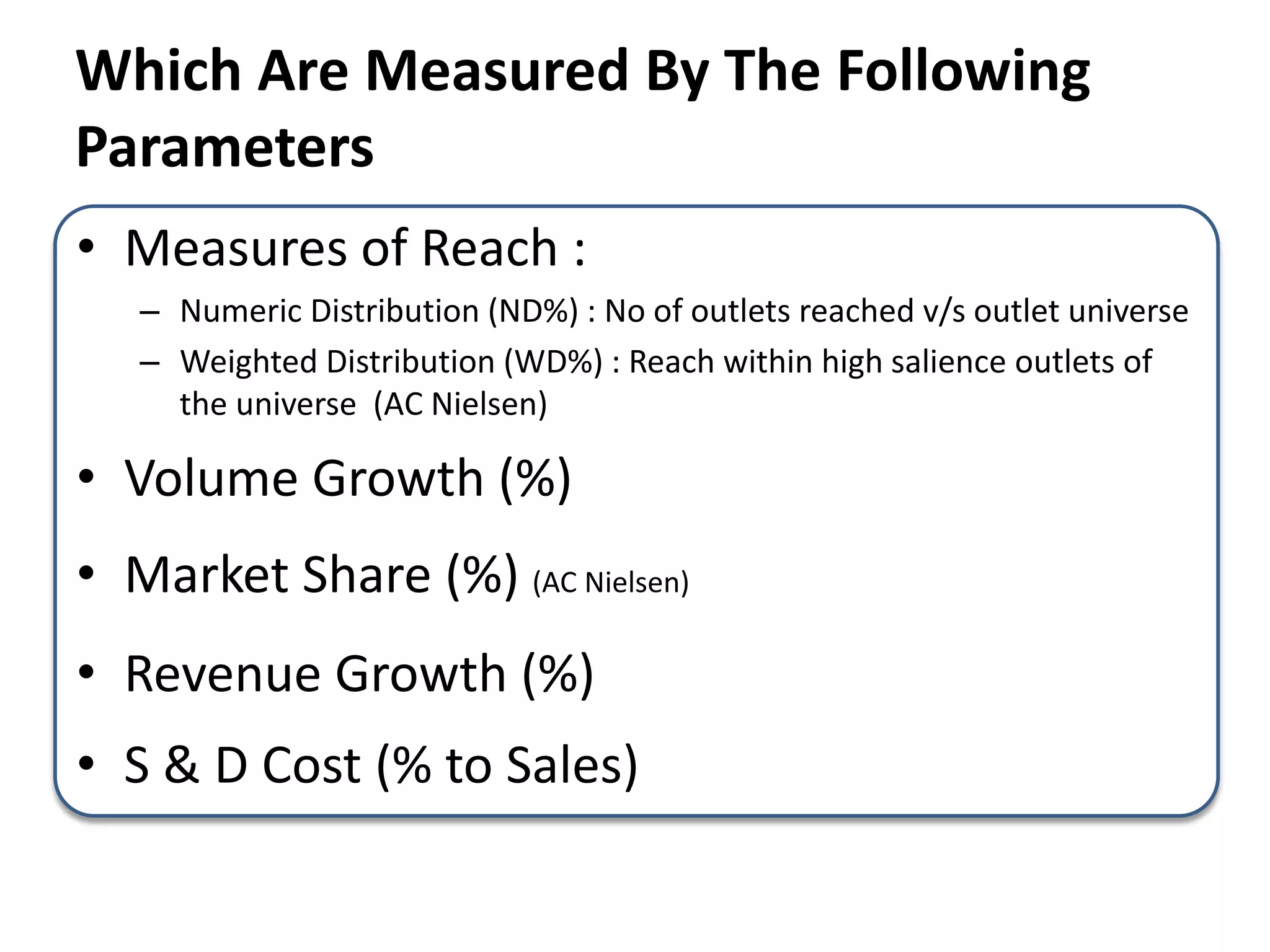 • Measures of Reach :
– Numeric Distribution (ND%) : No of outlets reached v/s outlet universe
– Weighted Distribution (WD%) : Reach within high salience outlets of
the universe (AC Nielsen)
• Volume Growth (%)
• Market Share (%) (AC Nielsen)
• Revenue Growth (%)
• S & D Cost (% to Sales)
Which Are Measured By The Following
Parameters
 