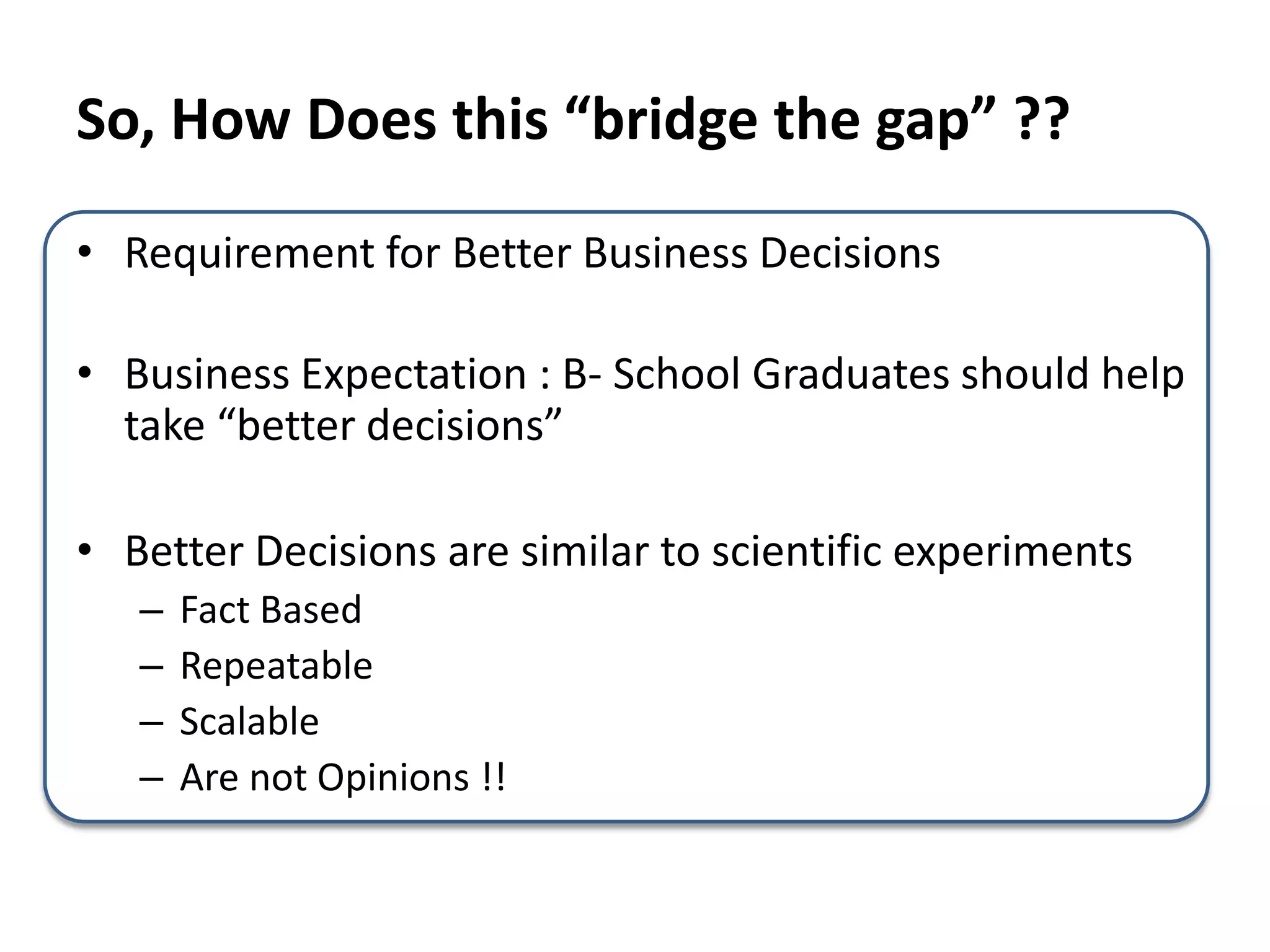 So, How Does this “bridge the gap” ??
• Requirement for Better Business Decisions
• Business Expectation : B- School Graduates should help
take “better decisions”
• Better Decisions are similar to scientific experiments
– Fact Based
– Repeatable
– Scalable
– Are not Opinions !!
 
