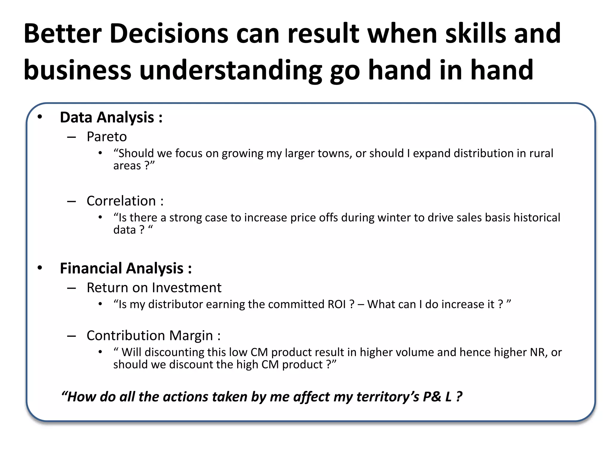 Better Decisions can result when skills and
business understanding go hand in hand
• Data Analysis :
– Pareto
• “Should we focus on growing my larger towns, or should I expand distribution in rural
areas ?”
– Correlation :
• “Is there a strong case to increase price offs during winter to drive sales basis historical
data ? “
• Financial Analysis :
– Return on Investment
• “Is my distributor earning the committed ROI ? – What can I do increase it ? ”
– Contribution Margin :
• “ Will discounting this low CM product result in higher volume and hence higher NR, or
should we discount the high CM product ?”
“How do all the actions taken by me affect my territory’s P& L ?
 