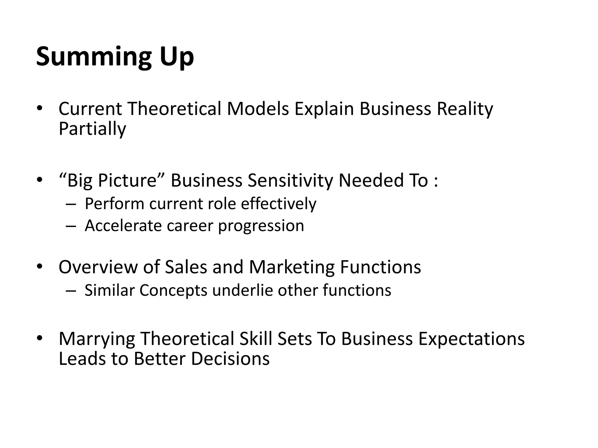 Summing Up
• Current Theoretical Models Explain Business Reality
Partially
• “Big Picture” Business Sensitivity Needed To :
– Perform current role effectively
– Accelerate career progression
• Overview of Sales and Marketing Functions
– Similar Concepts underlie other functions
• Marrying Theoretical Skill Sets To Business Expectations
Leads to Better Decisions
 