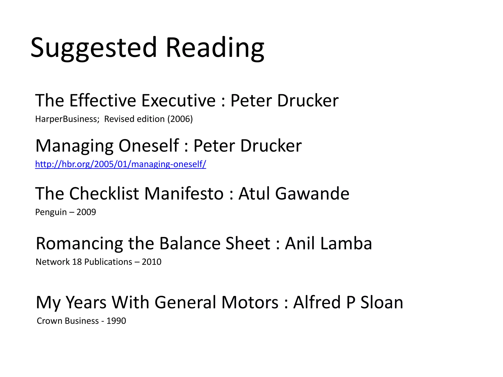 Suggested Reading
The Effective Executive : Peter Drucker
HarperBusiness; Revised edition (2006)
Managing Oneself : Peter Drucker
http://hbr.org/2005/01/managing-oneself/
The Checklist Manifesto : Atul Gawande
Penguin – 2009
Romancing the Balance Sheet : Anil Lamba
Network 18 Publications – 2010
My Years With General Motors : Alfred P Sloan
Crown Business - 1990
 
