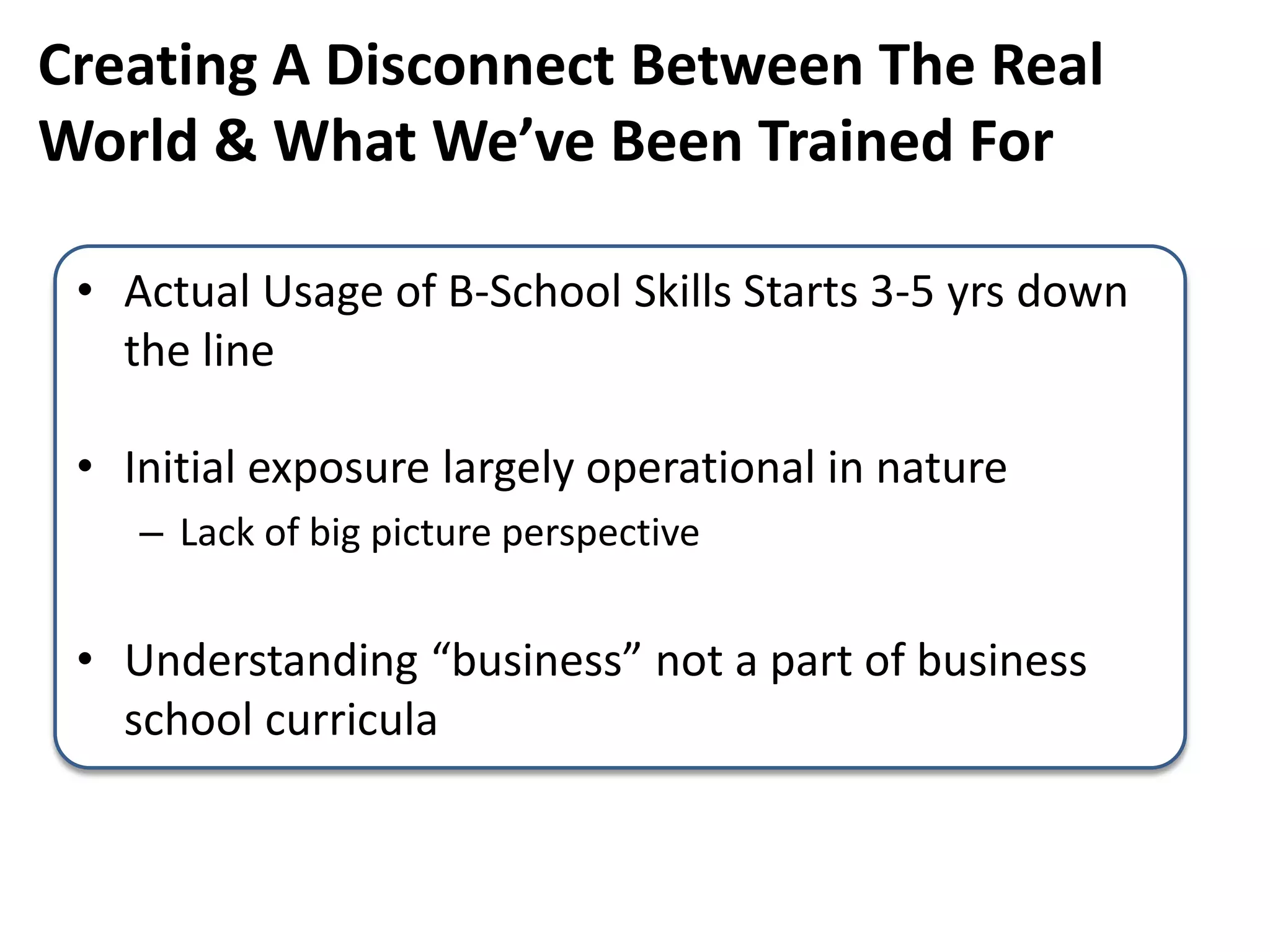 Creating A Disconnect Between The Real
World & What We’ve Been Trained For
• Actual Usage of B-School Skills Starts 3-5 yrs down
the line
• Initial exposure largely operational in nature
– Lack of big picture perspective
• Understanding “business” not a part of business
school curricula
 