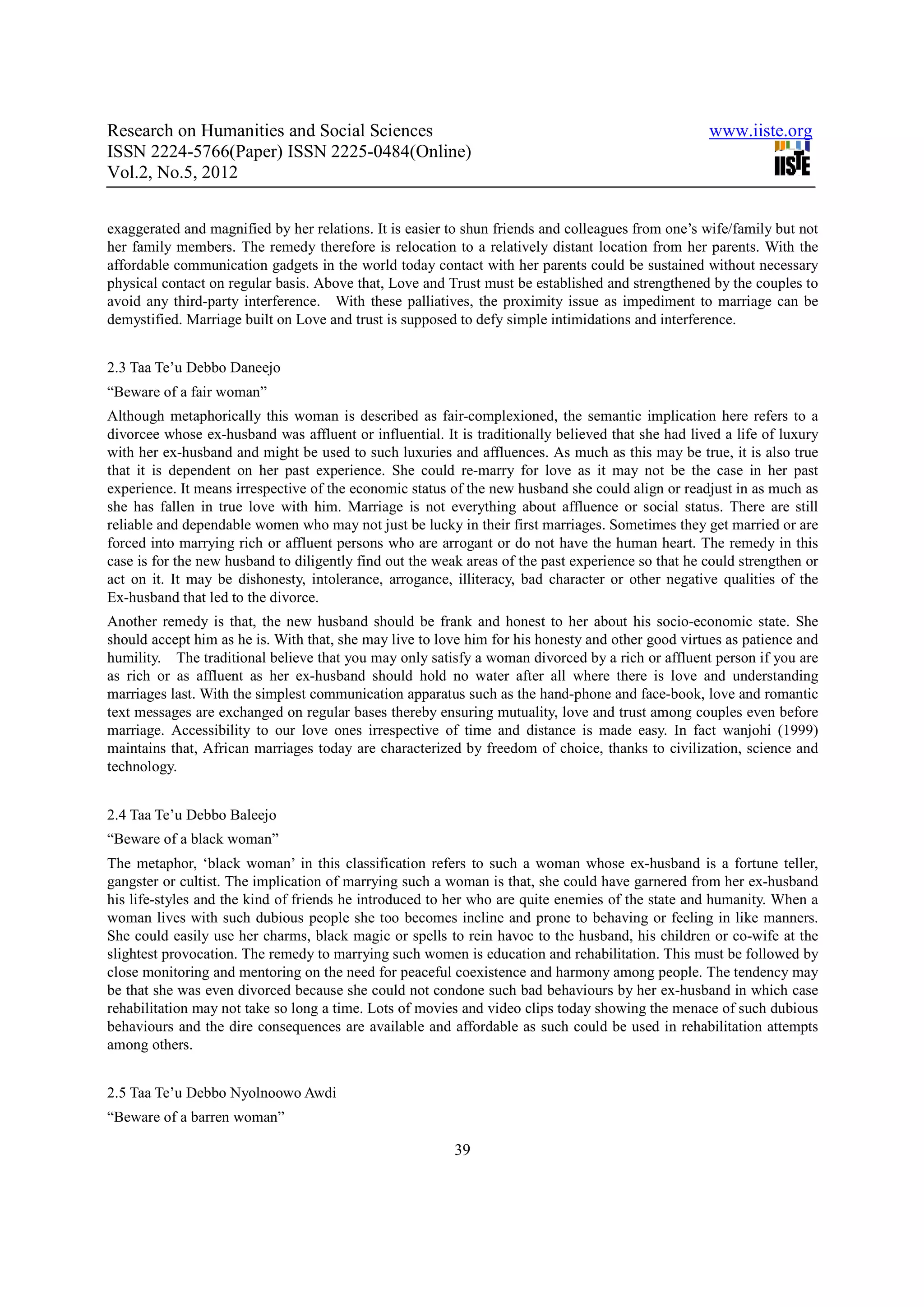 Research on Humanities and Social Sciences                                                          www.iiste.org
ISSN 2224-5766(Paper) ISSN 2225-0484(Online)
Vol.2, No.5, 2012


exaggerated and magnified by her relations. It is easier to shun friends and colleagues from one’s wife/family but not
her family members. The remedy therefore is relocation to a relatively distant location from her parents. With the
affordable communication gadgets in the world today contact with her parents could be sustained without necessary
physical contact on regular basis. Above that, Love and Trust must be established and strengthened by the couples to
avoid any third-party interference. With these palliatives, the proximity issue as impediment to marriage can be
demystified. Marriage built on Love and trust is supposed to defy simple intimidations and interference.


2.3 Taa Te’u Debbo Daneejo
“Beware of a fair woman”
Although metaphorically this woman is described as fair-complexioned, the semantic implication here refers to a
divorcee whose ex-husband was affluent or influential. It is traditionally believed that she had lived a life of luxury
with her ex-husband and might be used to such luxuries and affluences. As much as this may be true, it is also true
that it is dependent on her past experience. She could re-marry for love as it may not be the case in her past
experience. It means irrespective of the economic status of the new husband she could align or readjust in as much as
she has fallen in true love with him. Marriage is not everything about affluence or social status. There are still
reliable and dependable women who may not just be lucky in their first marriages. Sometimes they get married or are
forced into marrying rich or affluent persons who are arrogant or do not have the human heart. The remedy in this
case is for the new husband to diligently find out the weak areas of the past experience so that he could strengthen or
act on it. It may be dishonesty, intolerance, arrogance, illiteracy, bad character or other negative qualities of the
Ex-husband that led to the divorce.
Another remedy is that, the new husband should be frank and honest to her about his socio-economic state. She
should accept him as he is. With that, she may live to love him for his honesty and other good virtues as patience and
humility. The traditional believe that you may only satisfy a woman divorced by a rich or affluent person if you are
as rich or as affluent as her ex-husband should hold no water after all where there is love and understanding
marriages last. With the simplest communication apparatus such as the hand-phone and face-book, love and romantic
text messages are exchanged on regular bases thereby ensuring mutuality, love and trust among couples even before
marriage. Accessibility to our love ones irrespective of time and distance is made easy. In fact wanjohi (1999)
maintains that, African marriages today are characterized by freedom of choice, thanks to civilization, science and
technology.


2.4 Taa Te’u Debbo Baleejo
“Beware of a black woman”
The metaphor, ‘black woman’ in this classification refers to such a woman whose ex-husband is a fortune teller,
gangster or cultist. The implication of marrying such a woman is that, she could have garnered from her ex-husband
his life-styles and the kind of friends he introduced to her who are quite enemies of the state and humanity. When a
woman lives with such dubious people she too becomes incline and prone to behaving or feeling in like manners.
She could easily use her charms, black magic or spells to rein havoc to the husband, his children or co-wife at the
slightest provocation. The remedy to marrying such women is education and rehabilitation. This must be followed by
close monitoring and mentoring on the need for peaceful coexistence and harmony among people. The tendency may
be that she was even divorced because she could not condone such bad behaviours by her ex-husband in which case
rehabilitation may not take so long a time. Lots of movies and video clips today showing the menace of such dubious
behaviours and the dire consequences are available and affordable as such could be used in rehabilitation attempts
among others.


2.5 Taa Te’u Debbo Nyolnoowo Awdi
“Beware of a barren woman”

                                                          39
 