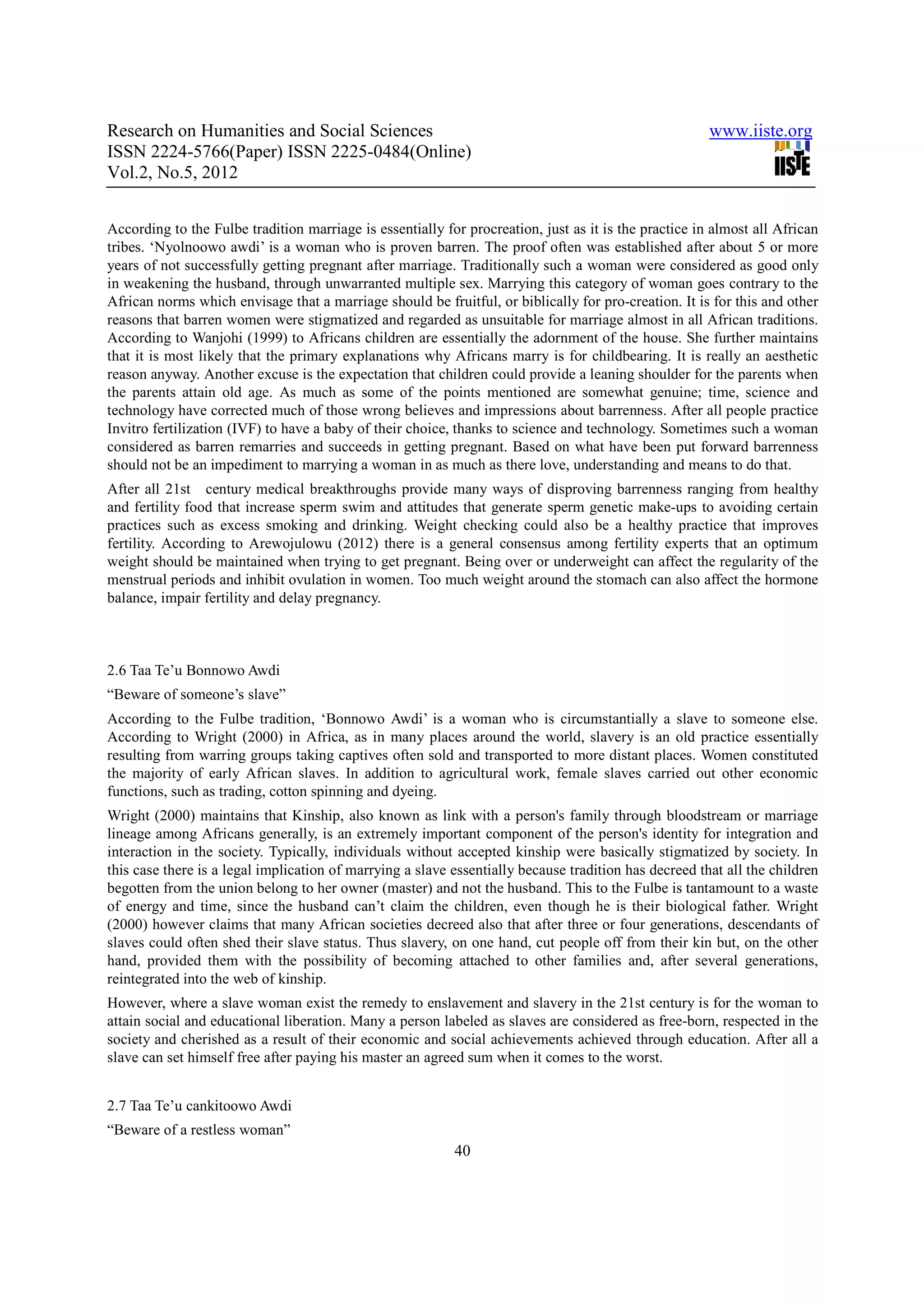 Research on Humanities and Social Sciences                                                             www.iiste.org
ISSN 2224-5766(Paper) ISSN 2225-0484(Online)
Vol.2, No.5, 2012


According to the Fulbe tradition marriage is essentially for procreation, just as it is the practice in almost all African
tribes. ‘Nyolnoowo awdi’ is a woman who is proven barren. The proof often was established after about 5 or more
years of not successfully getting pregnant after marriage. Traditionally such a woman were considered as good only
in weakening the husband, through unwarranted multiple sex. Marrying this category of woman goes contrary to the
African norms which envisage that a marriage should be fruitful, or biblically for pro-creation. It is for this and other
reasons that barren women were stigmatized and regarded as unsuitable for marriage almost in all African traditions.
According to Wanjohi (1999) to Africans children are essentially the adornment of the house. She further maintains
that it is most likely that the primary explanations why Africans marry is for childbearing. It is really an aesthetic
reason anyway. Another excuse is the expectation that children could provide a leaning shoulder for the parents when
the parents attain old age. As much as some of the points mentioned are somewhat genuine; time, science and
technology have corrected much of those wrong believes and impressions about barrenness. After all people practice
Invitro fertilization (IVF) to have a baby of their choice, thanks to science and technology. Sometimes such a woman
considered as barren remarries and succeeds in getting pregnant. Based on what have been put forward barrenness
should not be an impediment to marrying a woman in as much as there love, understanding and means to do that.
After all 21st century medical breakthroughs provide many ways of disproving barrenness ranging from healthy
and fertility food that increase sperm swim and attitudes that generate sperm genetic make-ups to avoiding certain
practices such as excess smoking and drinking. Weight checking could also be a healthy practice that improves
fertility. According to Arewojulowu (2012) there is a general consensus among fertility experts that an optimum
weight should be maintained when trying to get pregnant. Being over or underweight can affect the regularity of the
menstrual periods and inhibit ovulation in women. Too much weight around the stomach can also affect the hormone
balance, impair fertility and delay pregnancy.



2.6 Taa Te’u Bonnowo Awdi
“Beware of someone’s slave”
According to the Fulbe tradition, ‘Bonnowo Awdi’ is a woman who is circumstantially a slave to someone else.
According to Wright (2000) in Africa, as in many places around the world, slavery is an old practice essentially
resulting from warring groups taking captives often sold and transported to more distant places. Women constituted
the majority of early African slaves. In addition to agricultural work, female slaves carried out other economic
functions, such as trading, cotton spinning and dyeing.
Wright (2000) maintains that Kinship, also known as link with a person's family through bloodstream or marriage
lineage among Africans generally, is an extremely important component of the person's identity for integration and
interaction in the society. Typically, individuals without accepted kinship were basically stigmatized by society. In
this case there is a legal implication of marrying a slave essentially because tradition has decreed that all the children
begotten from the union belong to her owner (master) and not the husband. This to the Fulbe is tantamount to a waste
of energy and time, since the husband can’t claim the children, even though he is their biological father. Wright
(2000) however claims that many African societies decreed also that after three or four generations, descendants of
slaves could often shed their slave status. Thus slavery, on one hand, cut people off from their kin but, on the other
hand, provided them with the possibility of becoming attached to other families and, after several generations,
reintegrated into the web of kinship.
However, where a slave woman exist the remedy to enslavement and slavery in the 21st century is for the woman to
attain social and educational liberation. Many a person labeled as slaves are considered as free-born, respected in the
society and cherished as a result of their economic and social achievements achieved through education. After all a
slave can set himself free after paying his master an agreed sum when it comes to the worst.


2.7 Taa Te’u cankitoowo Awdi
“Beware of a restless woman”
                                                           40
 