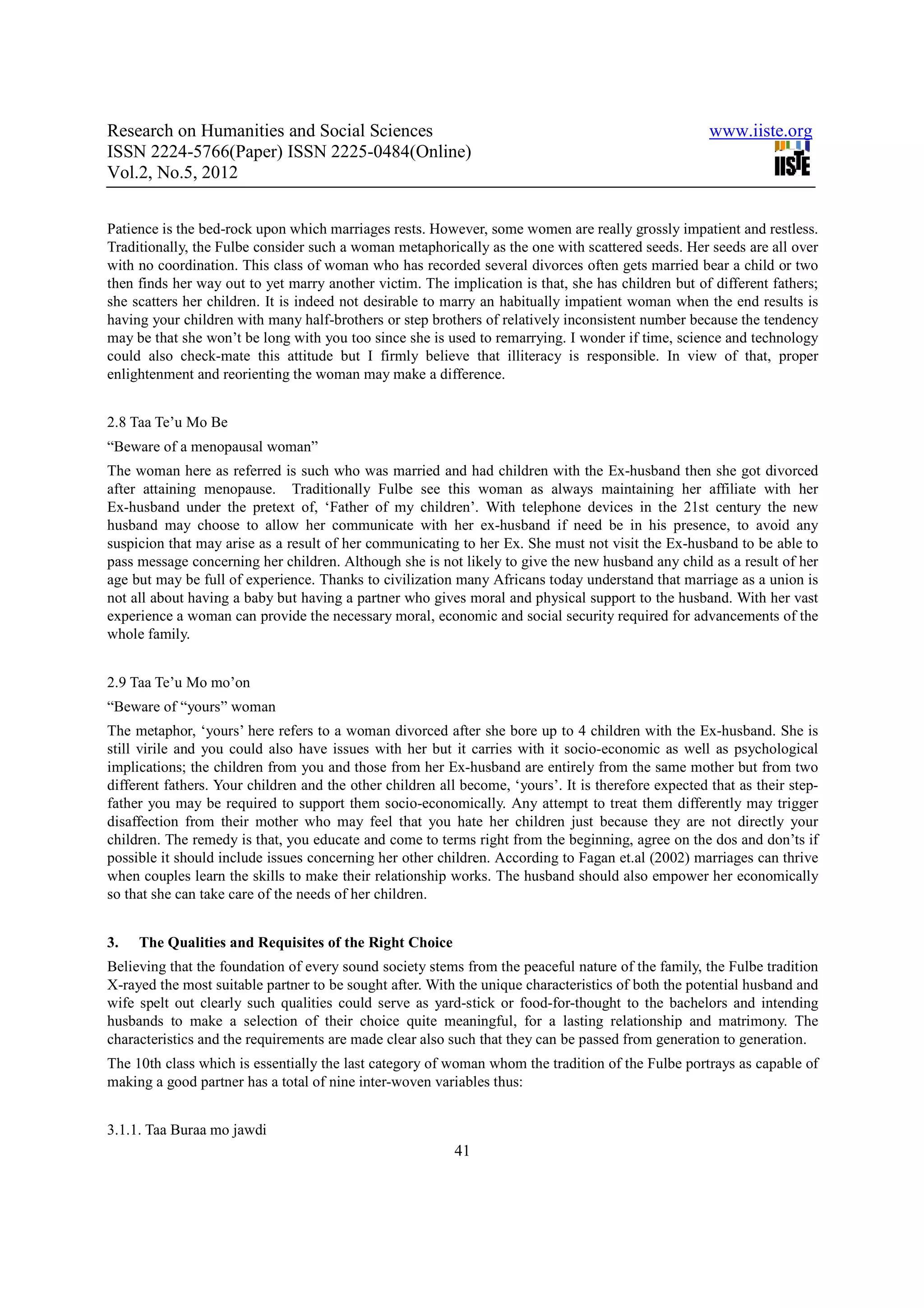 Research on Humanities and Social Sciences                                                            www.iiste.org
ISSN 2224-5766(Paper) ISSN 2225-0484(Online)
Vol.2, No.5, 2012


Patience is the bed-rock upon which marriages rests. However, some women are really grossly impatient and restless.
Traditionally, the Fulbe consider such a woman metaphorically as the one with scattered seeds. Her seeds are all over
with no coordination. This class of woman who has recorded several divorces often gets married bear a child or two
then finds her way out to yet marry another victim. The implication is that, she has children but of different fathers;
she scatters her children. It is indeed not desirable to marry an habitually impatient woman when the end results is
having your children with many half-brothers or step brothers of relatively inconsistent number because the tendency
may be that she won’t be long with you too since she is used to remarrying. I wonder if time, science and technology
could also check-mate this attitude but I firmly believe that illiteracy is responsible. In view of that, proper
enlightenment and reorienting the woman may make a difference.


2.8 Taa Te’u Mo Be
“Beware of a menopausal woman”
The woman here as referred is such who was married and had children with the Ex-husband then she got divorced
after attaining menopause. Traditionally Fulbe see this woman as always maintaining her affiliate with her
Ex-husband under the pretext of, ‘Father of my children’. With telephone devices in the 21st century the new
husband may choose to allow her communicate with her ex-husband if need be in his presence, to avoid any
suspicion that may arise as a result of her communicating to her Ex. She must not visit the Ex-husband to be able to
pass message concerning her children. Although she is not likely to give the new husband any child as a result of her
age but may be full of experience. Thanks to civilization many Africans today understand that marriage as a union is
not all about having a baby but having a partner who gives moral and physical support to the husband. With her vast
experience a woman can provide the necessary moral, economic and social security required for advancements of the
whole family.


2.9 Taa Te’u Mo mo’on
“Beware of “yours” woman
The metaphor, ‘yours’ here refers to a woman divorced after she bore up to 4 children with the Ex-husband. She is
still virile and you could also have issues with her but it carries with it socio-economic as well as psychological
implications; the children from you and those from her Ex-husband are entirely from the same mother but from two
different fathers. Your children and the other children all become, ‘yours’. It is therefore expected that as their step-
father you may be required to support them socio-economically. Any attempt to treat them differently may trigger
disaffection from their mother who may feel that you hate her children just because they are not directly your
children. The remedy is that, you educate and come to terms right from the beginning, agree on the dos and don’ts if
possible it should include issues concerning her other children. According to Fagan et.al (2002) marriages can thrive
when couples learn the skills to make their relationship works. The husband should also empower her economically
so that she can take care of the needs of her children.


3.   The Qualities and Requisites of the Right Choice
Believing that the foundation of every sound society stems from the peaceful nature of the family, the Fulbe tradition
X-rayed the most suitable partner to be sought after. With the unique characteristics of both the potential husband and
wife spelt out clearly such qualities could serve as yard-stick or food-for-thought to the bachelors and intending
husbands to make a selection of their choice quite meaningful, for a lasting relationship and matrimony. The
characteristics and the requirements are made clear also such that they can be passed from generation to generation.
The 10th class which is essentially the last category of woman whom the tradition of the Fulbe portrays as capable of
making a good partner has a total of nine inter-woven variables thus:


3.1.1. Taa Buraa mo jawdi
                                                           41
 